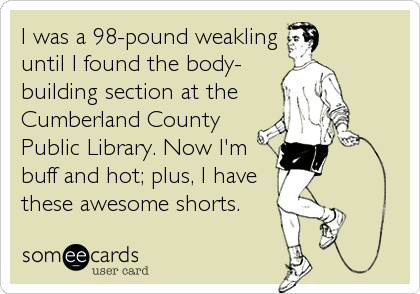 I was a 98-pound weaklinguntil I found the body-building section at the Cumberland CountyPublic Library. Now I'mbuff and hot; plus, I havethese awesome shorts. 