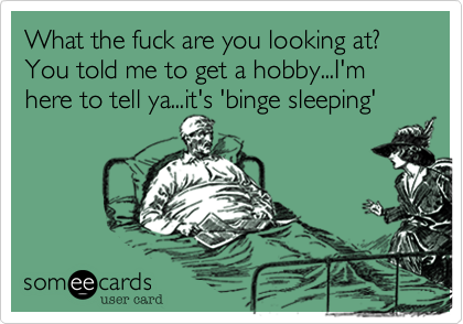 What the fuck are you looking at? you told me to get a hobby...I'm here to tell ya...it's 'binge sleeping'