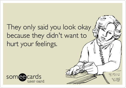 

They only told you look okay
because they didn't want to
hurt your feelings.  