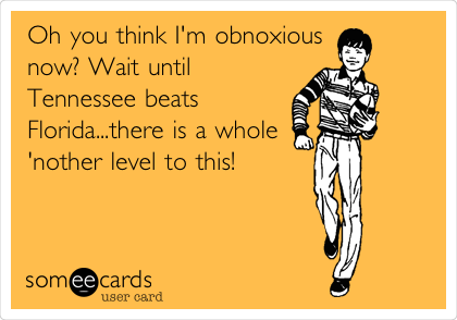 Oh you think I'm obnoxious
now? Wait until
Tennessee beats
Florida...there is a whole
'nother level to this!