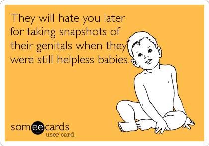 They will hate you later
for taking snapshots of
their genitals when they
were still helpless babies.