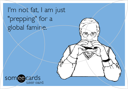 I'm not fat, I am just
"prepping" for a 
global famine.
