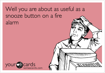 Well you are about as useful as a snooze button on a fire
alarm