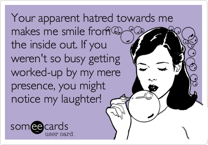 Your apparent hatred towards me makes me smile from 
the inside out. If you
weren't so busy getting 
worked-up by my mere
presence, you might
notice my laughter!