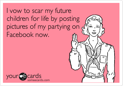 I vow to scar my future
children for life by posting
pictures of my partying on
Facebook now.