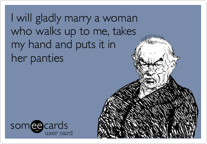 I will gladly marry a woman
who walks up to me, takes
my hand and puts it in
her pants