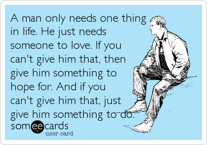 A man only needs one thing
in life. He just needs
someone to love. If you
can't give him that, then
give him something to
hope for. And if you
can't give him that, just
give him something to do.