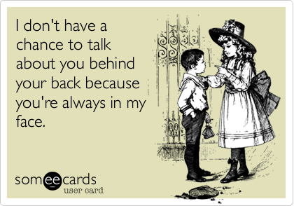 I don't have a
chance to talk
about you behind
your back because
you're always in my
face.