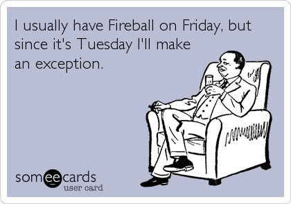 I usually have Fireball on Friday, but
since it's Tuesday I'll make
an exception.