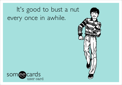    It's good to bust a nut
every once in awhile.