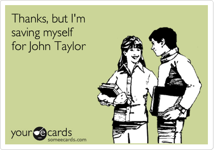 Thanks, but I'm
saving myself
for John Taylor