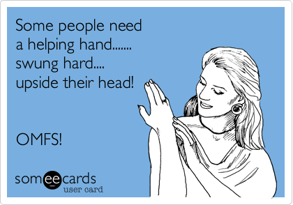 Some people need a helping hand....... swung hard....upside their head!