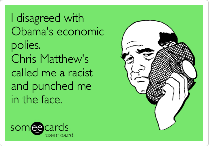 I disagreed with
Obama's economic
polies.  
Chris Matthew's
called me a racist 
and punched me       
in the face.
