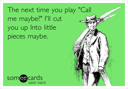The next time you play "Call
me maybe?" I'll cut
you up Into little
pieces maybe.