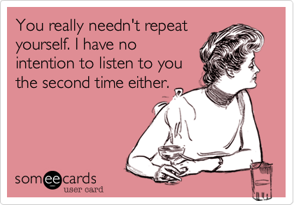 You really needn't repeat
yourself. I have no
intention to listen to you
the second time either.