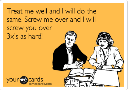 Treat me well and I will do the same. Screw me over and I will screw you over
3x's as hard!