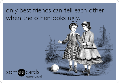 only best friends can tell each other
when the other looks ugly.