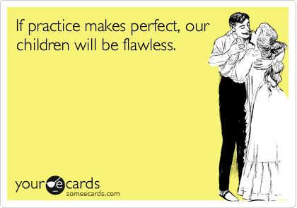 If practice makes perfect, our
children will be flawless.