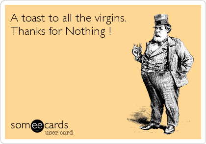A toast to all the virgins. 
Thanks for Nothing !