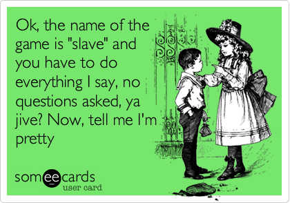 Ok, the name of the
game is "slave" and
you have to do 
everything I say, no
questions asked, ya
jive? Now, tell me I'm
pretty