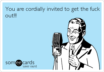 You are cordially invited to get the fuck
out!!!