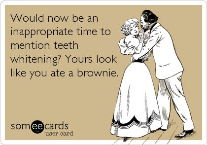 Would now be an
inappropriate time to
mention teeth
whitening? Yours look
like you ate a brownie.
