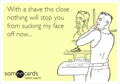 With a shave this close 
nothing will stop you
from sucking my face 
off now...