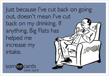Just because I've cut back on going out%2C doesn't mean I've cut
back on my drinking. If
anything%2C Big Flats has
helped me
increase my
intake.
