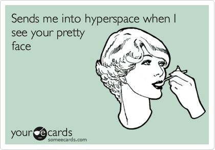 Sends me into hyperspace when I see your pretty
face