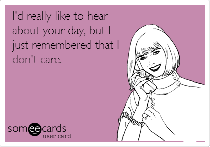 I'd really like to hear
about your day, but I 
just remembered that I
don't care.