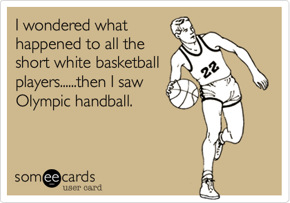 I wondered what
happened to all the
short white basketball
players......then I saw
Olympic handball. 