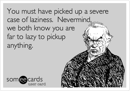 You must have picked up a severe case of laziness.  Nevermind,
we both know you are
far to lazy to pickup
anything.