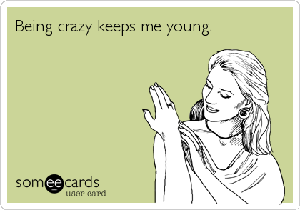 Being crazy keeps me young.
