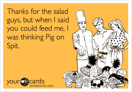 Thanks for the salad
guys, but when I said
you could feed me, I
was thinking Pig on
Spit.