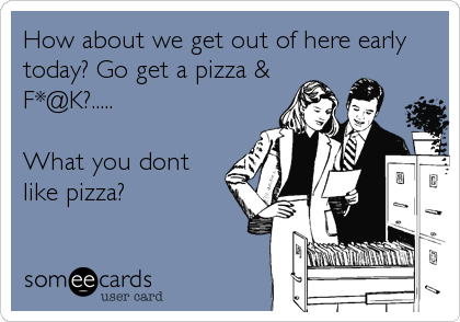 How about we get out of here early
today? Go get a pizza &
F*@K?.....

What you dont
like pizza?
