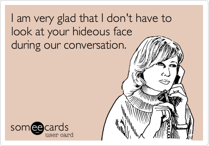 I am very glad that i don't have to look at your hideous face
during our conversation.