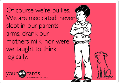 Of course we're bullies.
We are medicated, never 
slept in our parents 
arms, drank our
mothers milk, nor were 
we taught to think
logically.  