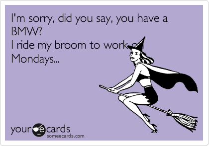 I'm sorry, did you say, you have a BMW?
I ride my broom to work on Mondays...