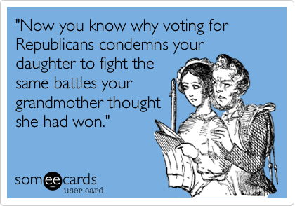 "Now you know why voting for Republicans condemns your
daughter to fight the
same battles your
grandmother thought
she had won."