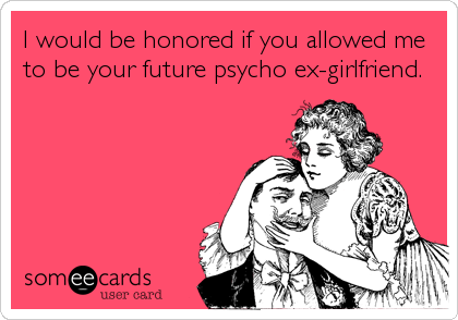 I would be honored if you allowed me
to be your future psycho ex-girlfriend.
