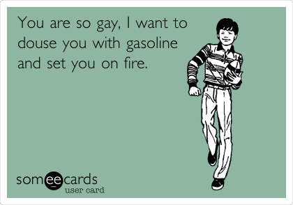 You are so gay, I want to
douse you with gasoline
and set you on fire. 