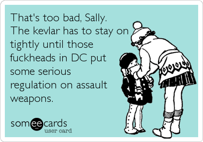 That's too bad, Sally.  
The kevlar has to stay on
tightly until those
fuckheads in DC put
some serious
regulation on assault
weapons.