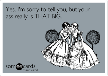 Yes, I'm sorry tell you, but your ass really is THAT BIG.