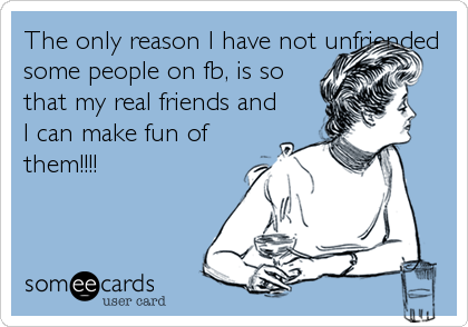 The only reason I have not unfriended
some people on fb, is so
that my real friends and
I can make fun of
them!!!!