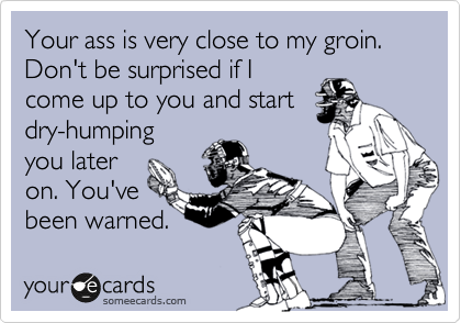 Your ass is very close to my groin. Don't be surprised if I
come up to you and start
dry-humping
you later
on. You've
been warned.