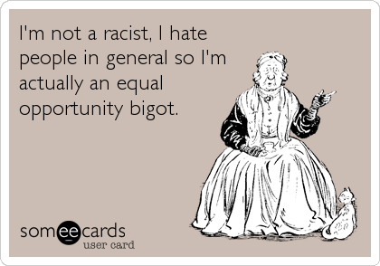 I'm not a racist, I hate
people in general so I'm 
actually an equal
opportunity bigot.