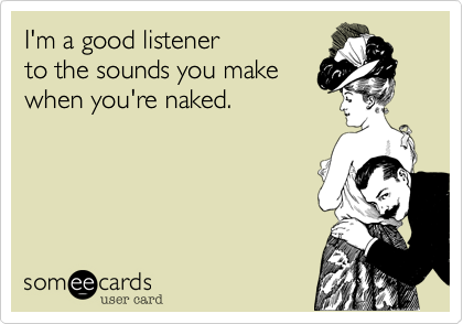 I'm a good listener 
to the sounds you make
when you're naked.