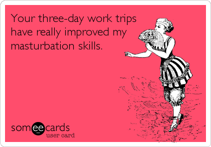 Your three-day work trips
have really improved my
masturbation skills.
