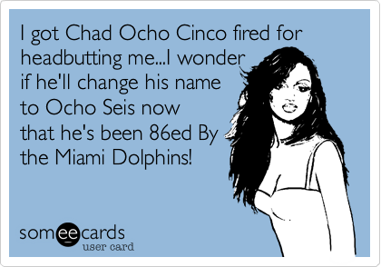 I got Chad Ocho Cinco fired for
headbutting me...I wonder 
if he'll change his name 
to Ocho Seis now 
that he's been 86ed By
the Miami Dolphins!