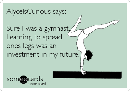 AlyceIsCurious says:

Sure I was a gymnast.
Learning to spread
ones legs was an
investment in my future.